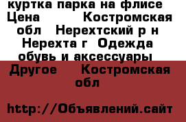 куртка парка на флисе › Цена ­ 800 - Костромская обл., Нерехтский р-н, Нерехта г. Одежда, обувь и аксессуары » Другое   . Костромская обл.